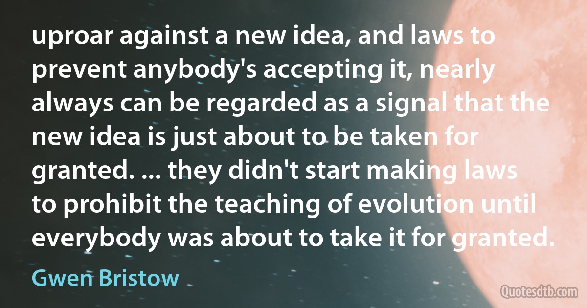 uproar against a new idea, and laws to prevent anybody's accepting it, nearly always can be regarded as a signal that the new idea is just about to be taken for granted. ... they didn't start making laws to prohibit the teaching of evolution until everybody was about to take it for granted. (Gwen Bristow)