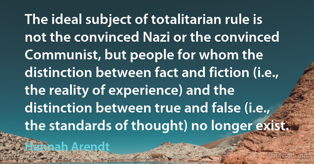 The ideal subject of totalitarian rule is not the convinced Nazi or the convinced Communist, but people for whom the distinction between fact and fiction (i.e., the reality of experience) and the distinction between true and false (i.e., the standards of thought) no longer exist. (Hannah Arendt)