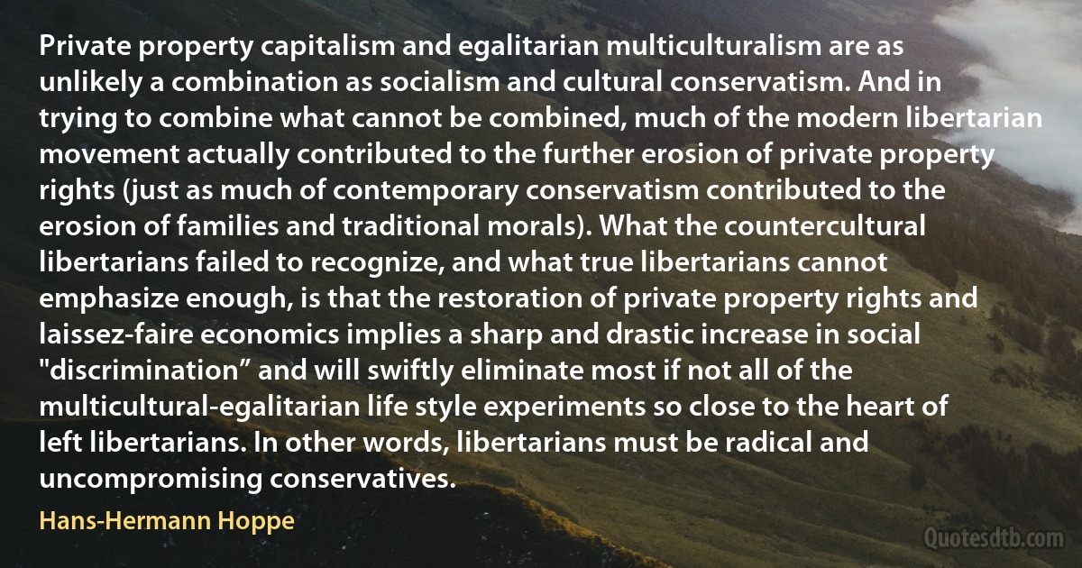 Private property capitalism and egalitarian multiculturalism are as unlikely a combination as socialism and cultural conservatism. And in trying to combine what cannot be combined, much of the modern libertarian movement actually contributed to the further erosion of private property rights (just as much of contemporary conservatism contributed to the erosion of families and traditional morals). What the countercultural libertarians failed to recognize, and what true libertarians cannot emphasize enough, is that the restoration of private property rights and laissez-faire economics implies a sharp and drastic increase in social "discrimination” and will swiftly eliminate most if not all of the multicultural-egalitarian life style experiments so close to the heart of left libertarians. In other words, libertarians must be radical and uncompromising conservatives. (Hans-Hermann Hoppe)