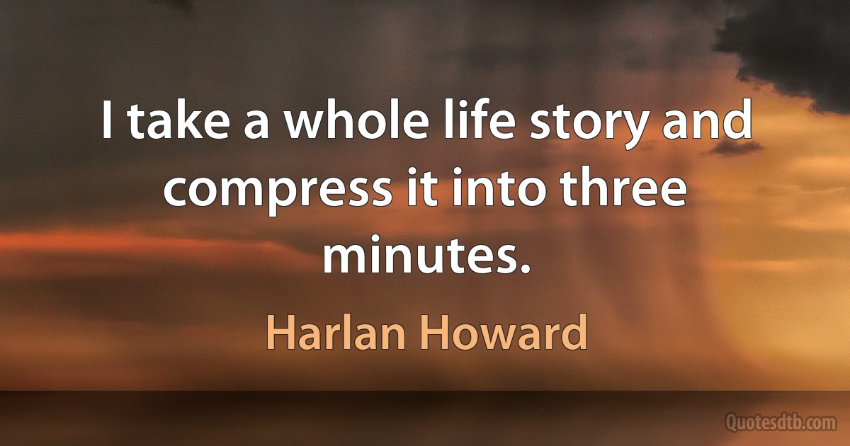 I take a whole life story and compress it into three minutes. (Harlan Howard)