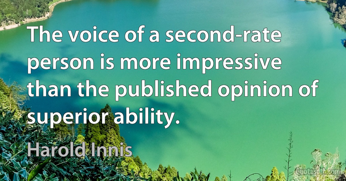 The voice of a second-rate person is more impressive than the published opinion of superior ability. (Harold Innis)