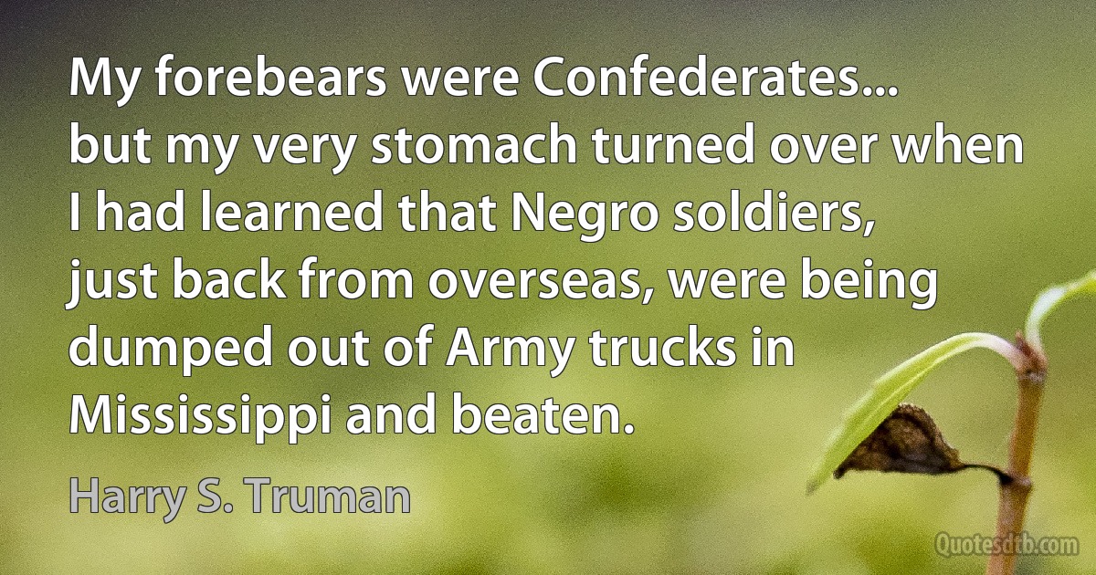 My forebears were Confederates... but my very stomach turned over when I had learned that Negro soldiers, just back from overseas, were being dumped out of Army trucks in Mississippi and beaten. (Harry S. Truman)