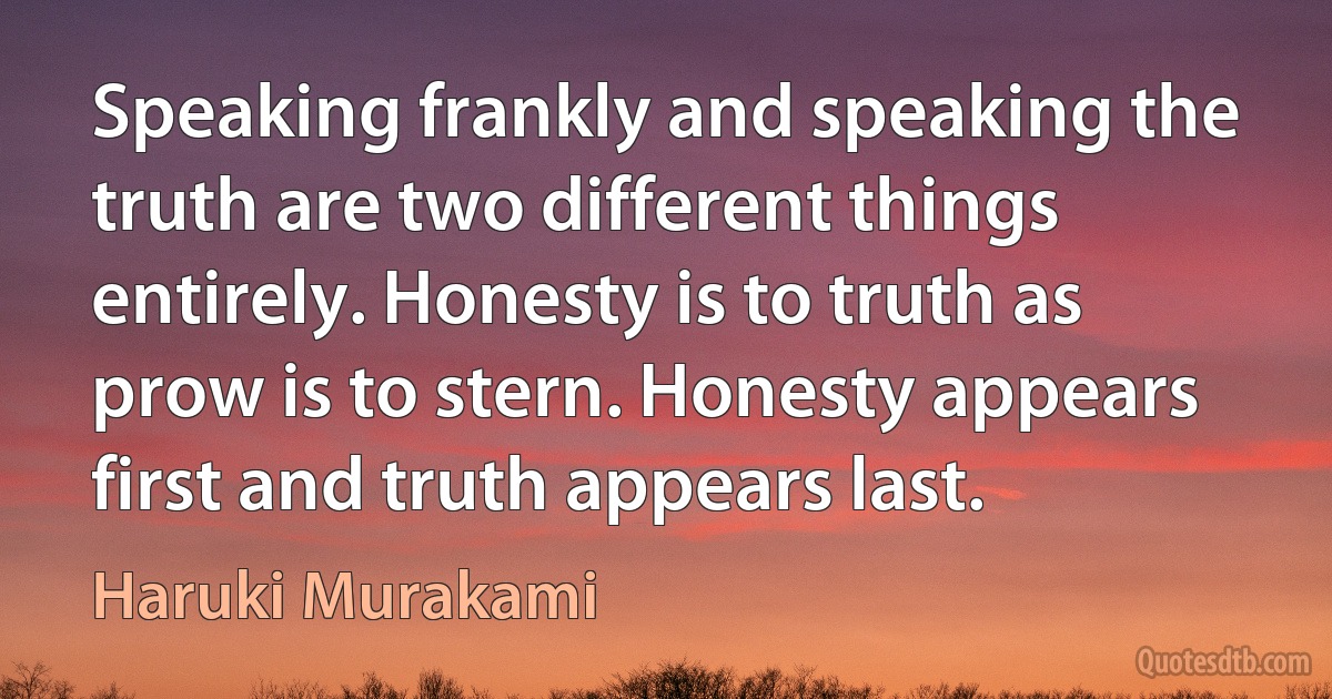 Speaking frankly and speaking the truth are two different things entirely. Honesty is to truth as prow is to stern. Honesty appears first and truth appears last. (Haruki Murakami)