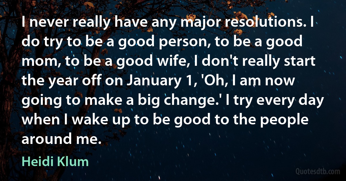 I never really have any major resolutions. I do try to be a good person, to be a good mom, to be a good wife, I don't really start the year off on January 1, 'Oh, I am now going to make a big change.' I try every day when I wake up to be good to the people around me. (Heidi Klum)