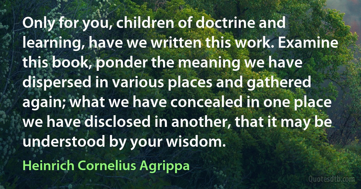 Only for you, children of doctrine and learning, have we written this work. Examine this book, ponder the meaning we have dispersed in various places and gathered again; what we have concealed in one place we have disclosed in another, that it may be understood by your wisdom. (Heinrich Cornelius Agrippa)