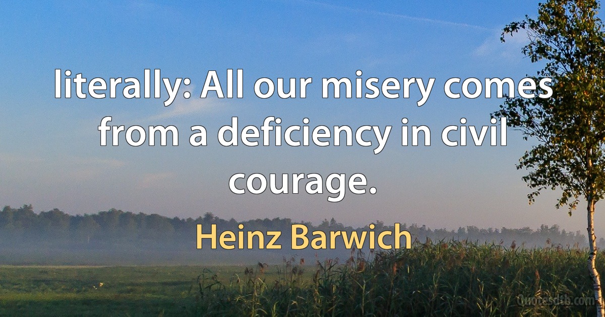 literally: All our misery comes from a deficiency in civil courage. (Heinz Barwich)