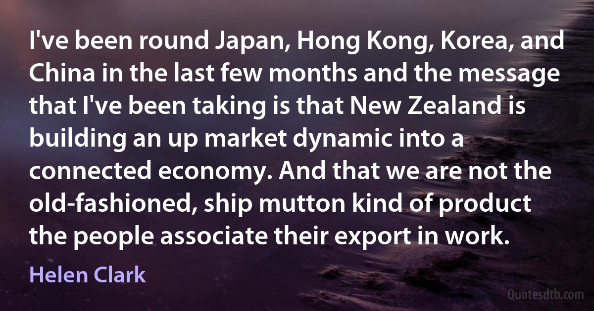 I've been round Japan, Hong Kong, Korea, and China in the last few months and the message that I've been taking is that New Zealand is building an up market dynamic into a connected economy. And that we are not the old-fashioned, ship mutton kind of product the people associate their export in work. (Helen Clark)