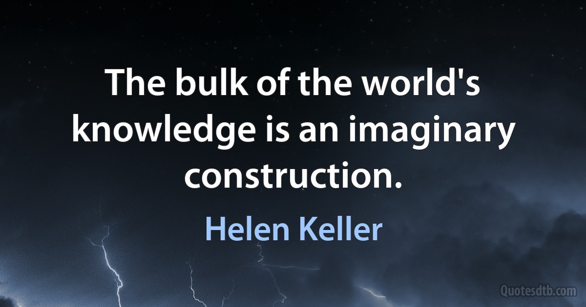 The bulk of the world's knowledge is an imaginary construction. (Helen Keller)