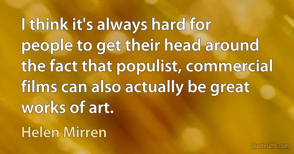 I think it's always hard for people to get their head around the fact that populist, commercial films can also actually be great works of art. (Helen Mirren)