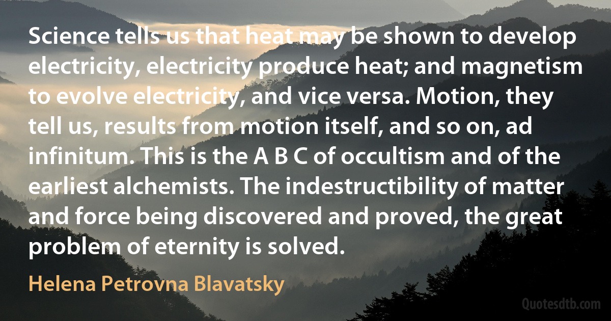 Science tells us that heat may be shown to develop electricity, electricity produce heat; and magnetism to evolve electricity, and vice versa. Motion, they tell us, results from motion itself, and so on, ad infinitum. This is the A B C of occultism and of the earliest alchemists. The indestructibility of matter and force being discovered and proved, the great problem of eternity is solved. (Helena Petrovna Blavatsky)