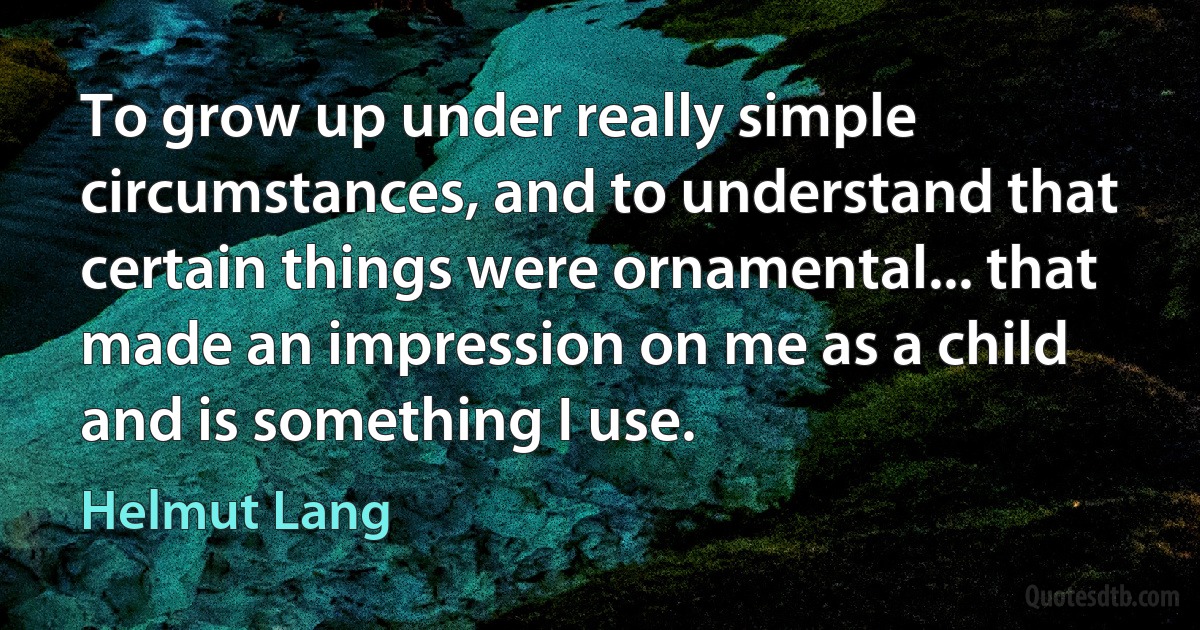 To grow up under really simple circumstances, and to understand that certain things were ornamental... that made an impression on me as a child and is something I use. (Helmut Lang)