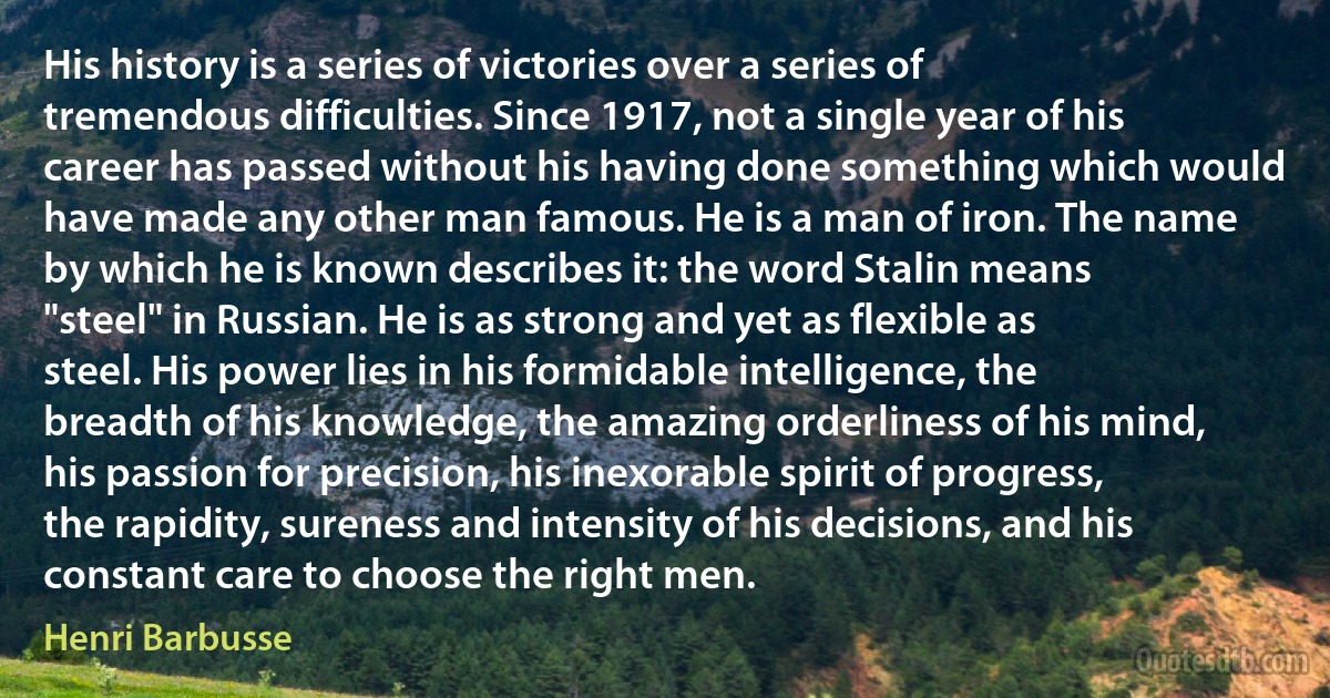 His history is a series of victories over a series of tremendous difficulties. Since 1917, not a single year of his career has passed without his having done something which would have made any other man famous. He is a man of iron. The name by which he is known describes it: the word Stalin means "steel" in Russian. He is as strong and yet as flexible as steel. His power lies in his formidable intelligence, the breadth of his knowledge, the amazing orderliness of his mind, his passion for precision, his inexorable spirit of progress, the rapidity, sureness and intensity of his decisions, and his constant care to choose the right men. (Henri Barbusse)