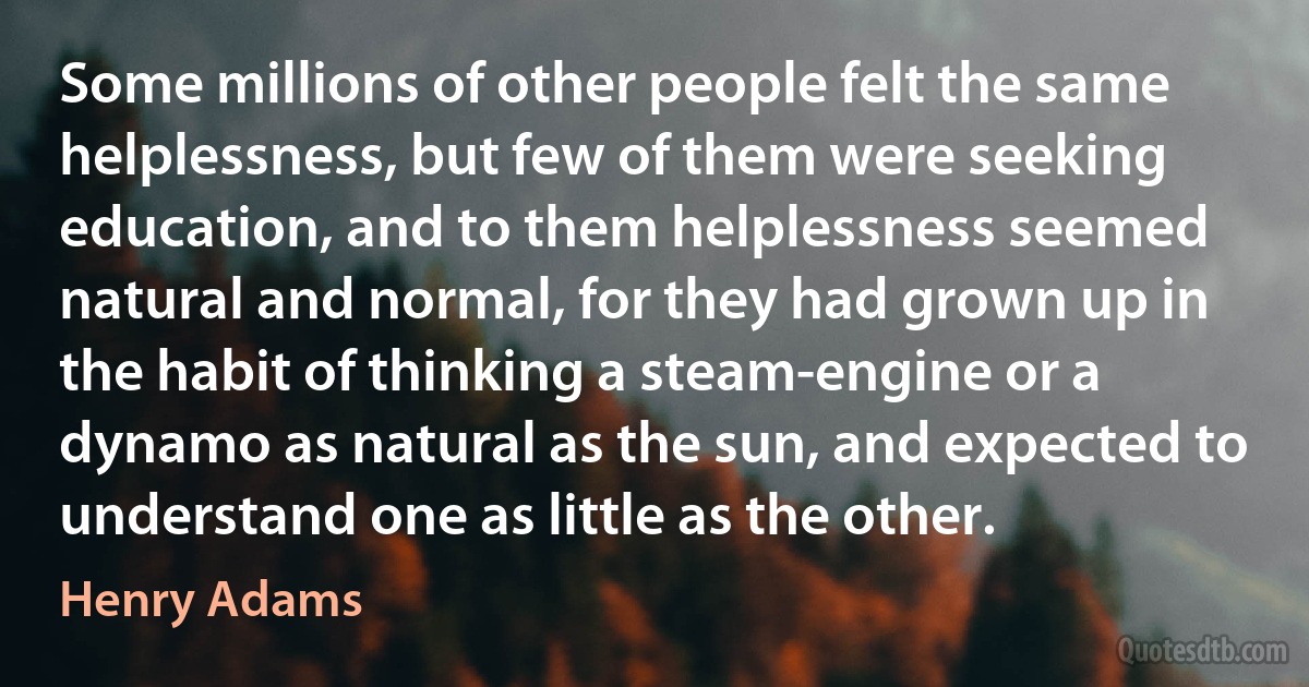 Some millions of other people felt the same helplessness, but few of them were seeking education, and to them helplessness seemed natural and normal, for they had grown up in the habit of thinking a steam-engine or a dynamo as natural as the sun, and expected to understand one as little as the other. (Henry Adams)