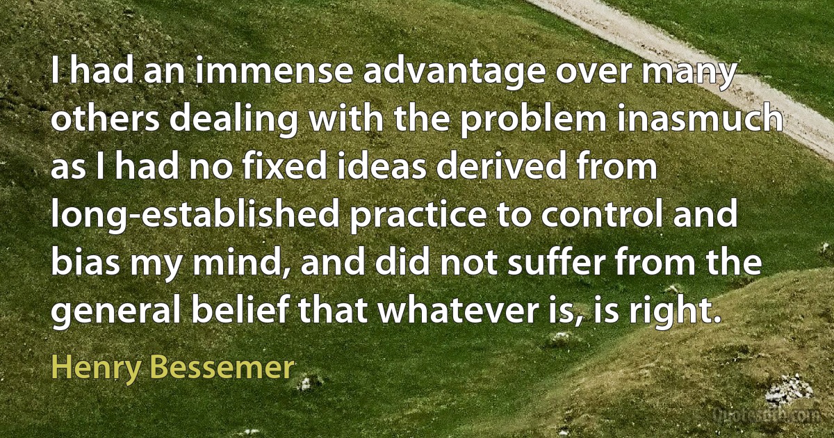 I had an immense advantage over many others dealing with the problem inasmuch as I had no fixed ideas derived from long-established practice to control and bias my mind, and did not suffer from the general belief that whatever is, is right. (Henry Bessemer)