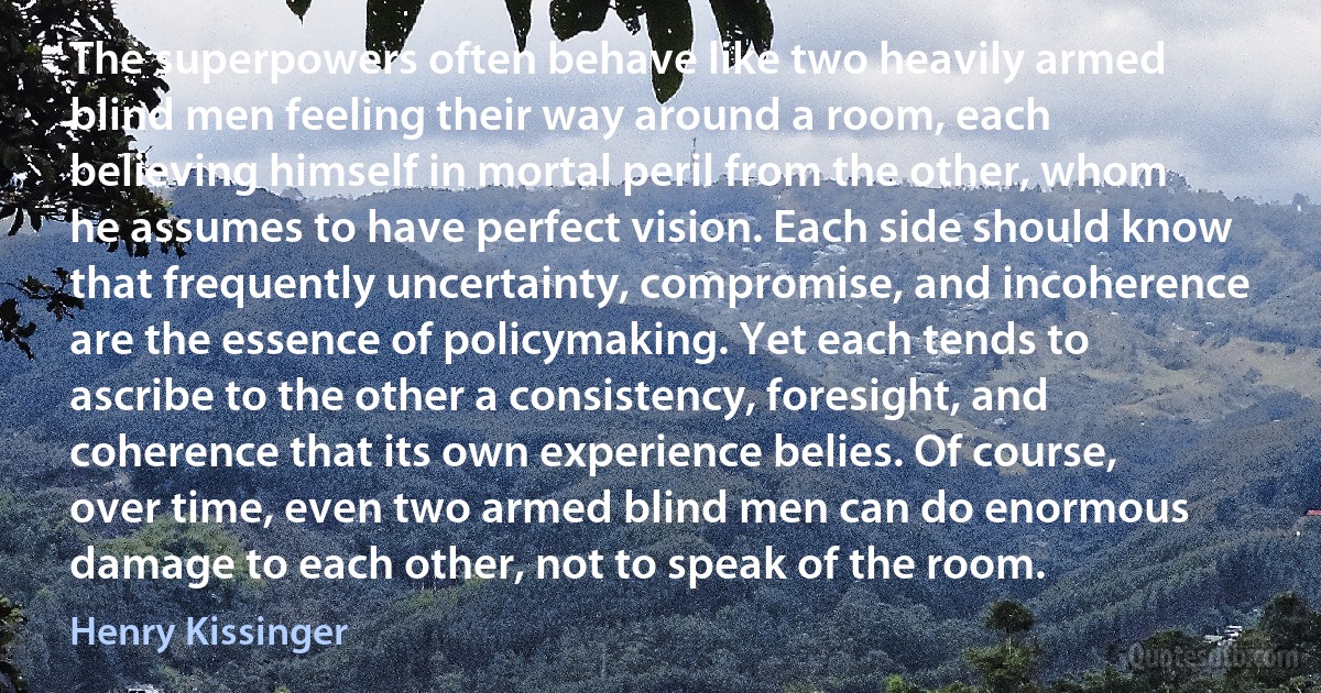 The superpowers often behave like two heavily armed blind men feeling their way around a room, each believing himself in mortal peril from the other, whom he assumes to have perfect vision. Each side should know that frequently uncertainty, compromise, and incoherence are the essence of policymaking. Yet each tends to ascribe to the other a consistency, foresight, and coherence that its own experience belies. Of course, over time, even two armed blind men can do enormous damage to each other, not to speak of the room. (Henry Kissinger)