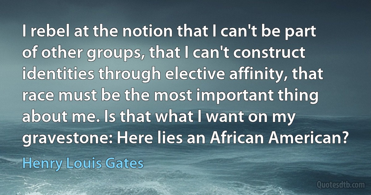 I rebel at the notion that I can't be part of other groups, that I can't construct identities through elective affinity, that race must be the most important thing about me. Is that what I want on my gravestone: Here lies an African American? (Henry Louis Gates)