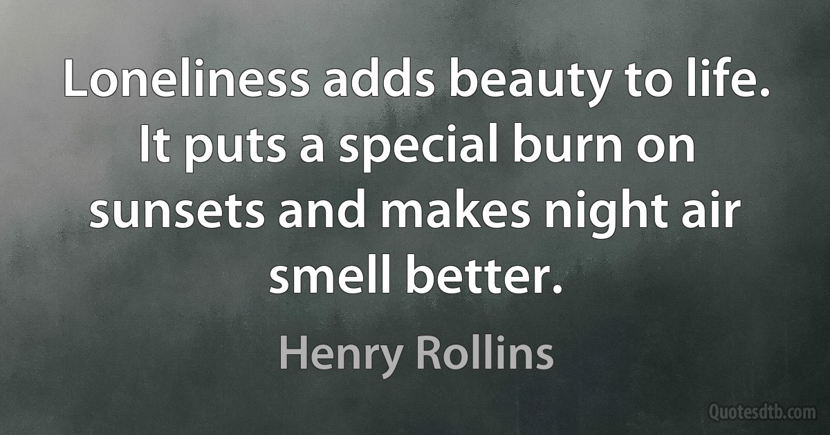 Loneliness adds beauty to life. It puts a special burn on sunsets and makes night air smell better. (Henry Rollins)