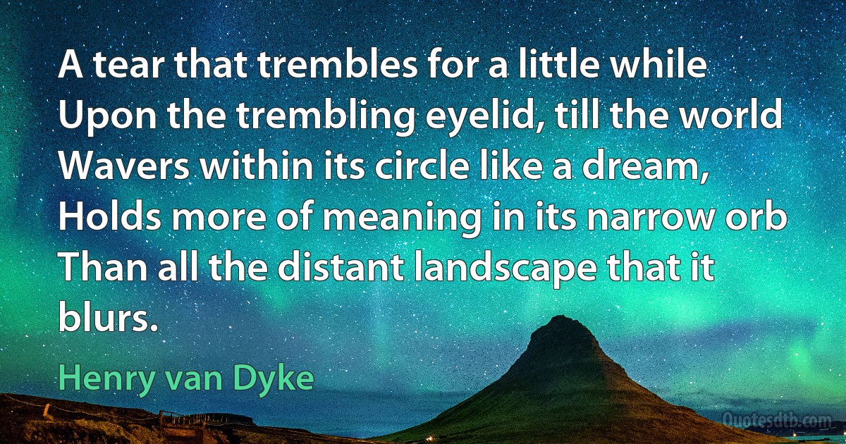 A tear that trembles for a little while
Upon the trembling eyelid, till the world
Wavers within its circle like a dream,
Holds more of meaning in its narrow orb
Than all the distant landscape that it blurs. (Henry van Dyke)