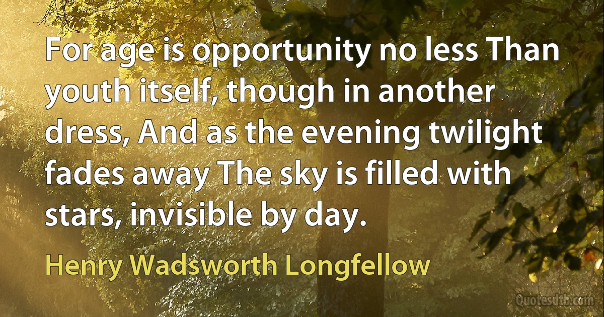 For age is opportunity no less Than youth itself, though in another dress, And as the evening twilight fades away The sky is filled with stars, invisible by day. (Henry Wadsworth Longfellow)