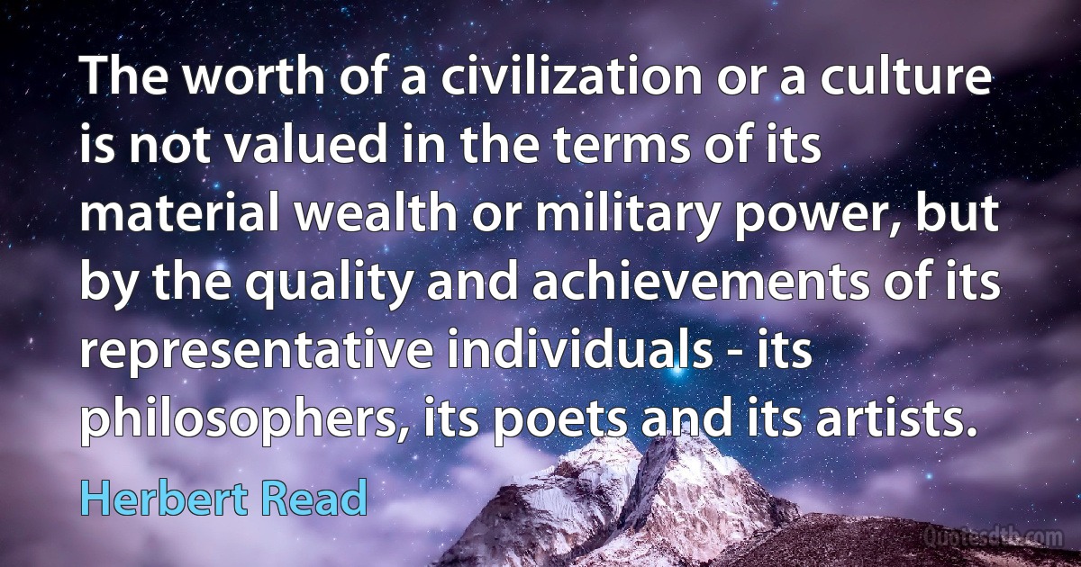 The worth of a civilization or a culture is not valued in the terms of its material wealth or military power, but by the quality and achievements of its representative individuals - its philosophers, its poets and its artists. (Herbert Read)