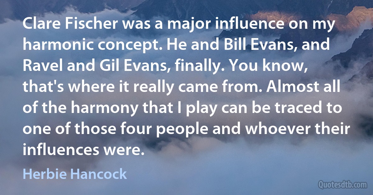 Clare Fischer was a major influence on my harmonic concept. He and Bill Evans, and Ravel and Gil Evans, finally. You know, that's where it really came from. Almost all of the harmony that I play can be traced to one of those four people and whoever their influences were. (Herbie Hancock)