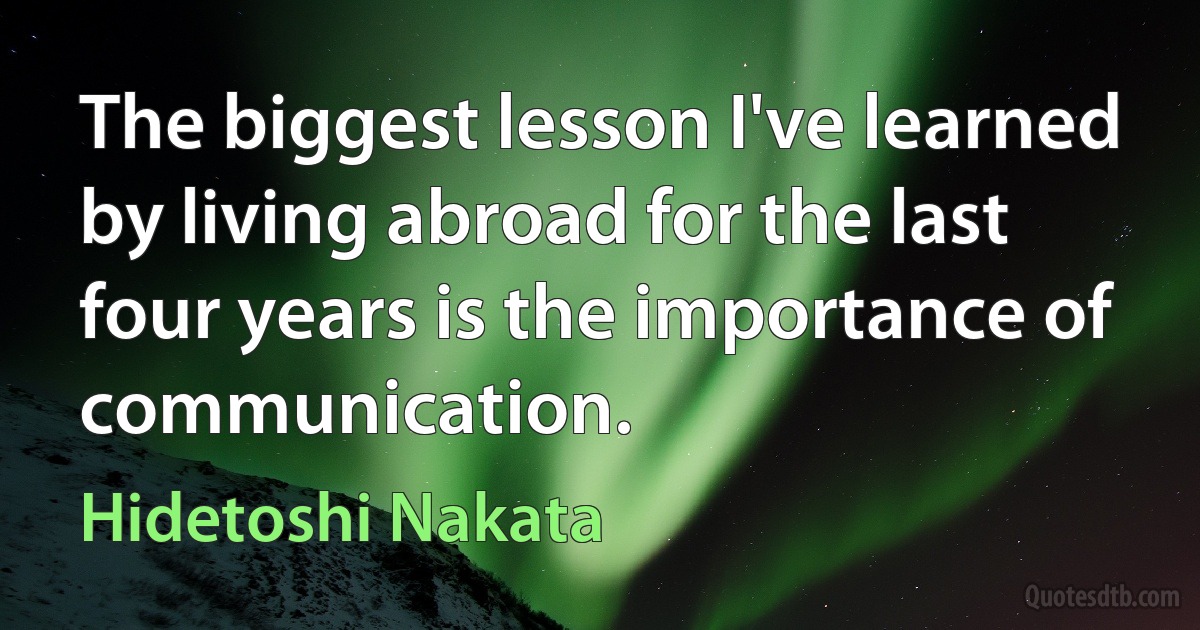 The biggest lesson I've learned by living abroad for the last four years is the importance of communication. (Hidetoshi Nakata)