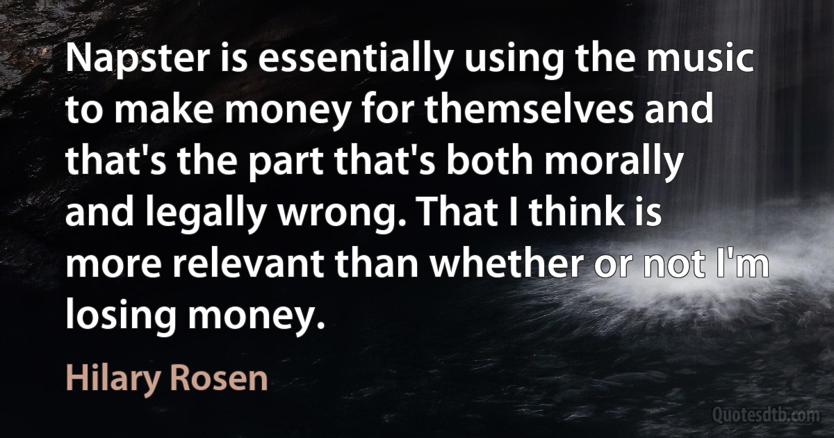 Napster is essentially using the music to make money for themselves and that's the part that's both morally and legally wrong. That I think is more relevant than whether or not I'm losing money. (Hilary Rosen)