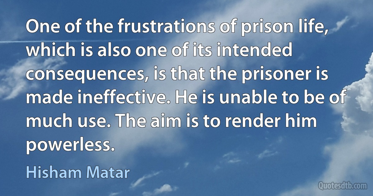 One of the frustrations of prison life, which is also one of its intended consequences, is that the prisoner is made ineffective. He is unable to be of much use. The aim is to render him powerless. (Hisham Matar)