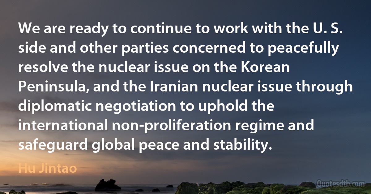 We are ready to continue to work with the U. S. side and other parties concerned to peacefully resolve the nuclear issue on the Korean Peninsula, and the Iranian nuclear issue through diplomatic negotiation to uphold the international non-proliferation regime and safeguard global peace and stability. (Hu Jintao)