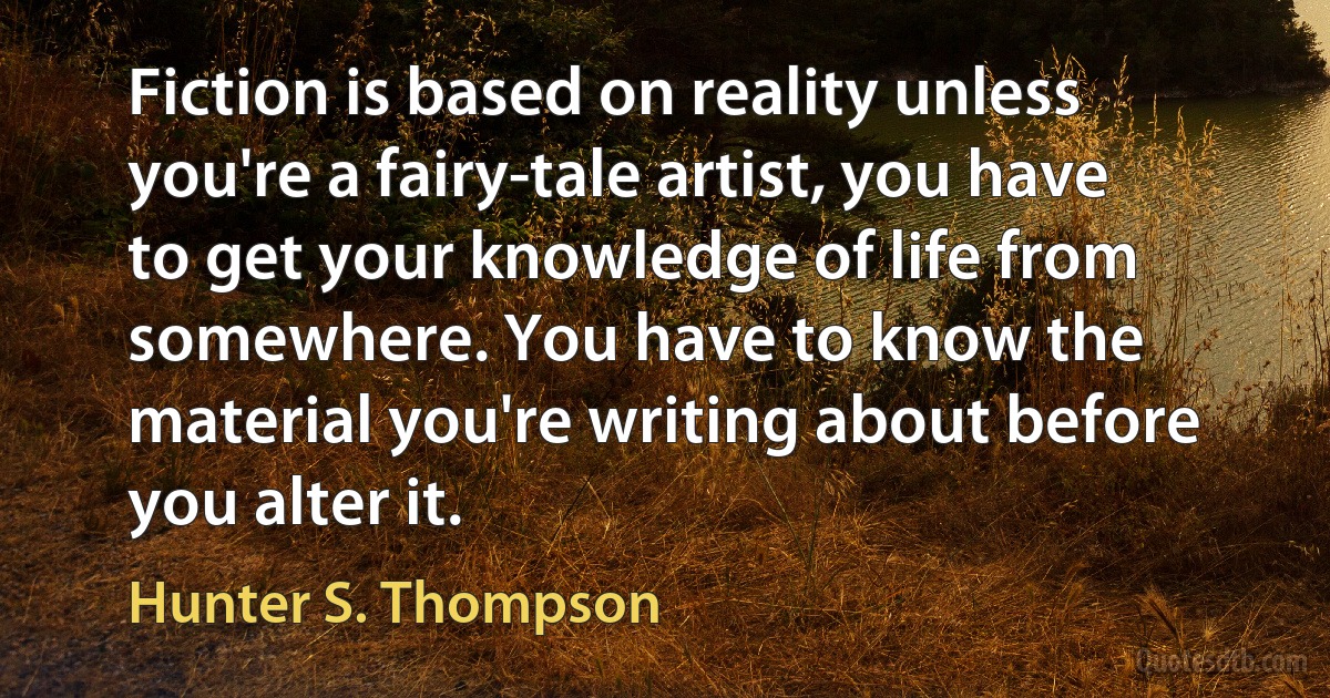 Fiction is based on reality unless you're a fairy-tale artist, you have to get your knowledge of life from somewhere. You have to know the material you're writing about before you alter it. (Hunter S. Thompson)