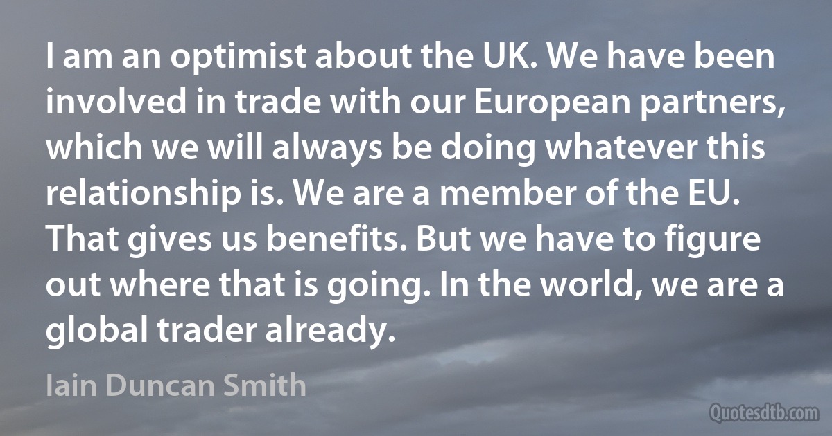 I am an optimist about the UK. We have been involved in trade with our European partners, which we will always be doing whatever this relationship is. We are a member of the EU. That gives us benefits. But we have to figure out where that is going. In the world, we are a global trader already. (Iain Duncan Smith)