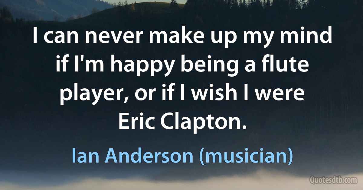 I can never make up my mind if I'm happy being a flute player, or if I wish I were Eric Clapton. (Ian Anderson (musician))