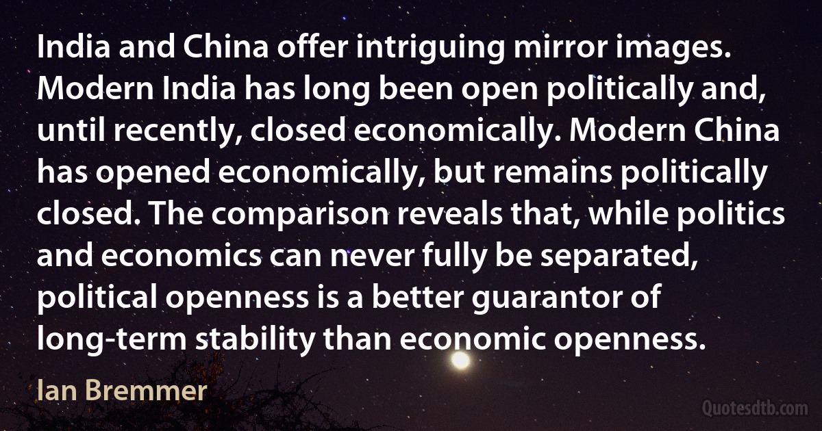 India and China offer intriguing mirror images. Modern India has long been open politically and, until recently, closed economically. Modern China has opened economically, but remains politically closed. The comparison reveals that, while politics and economics can never fully be separated, political openness is a better guarantor of long-term stability than economic openness. (Ian Bremmer)