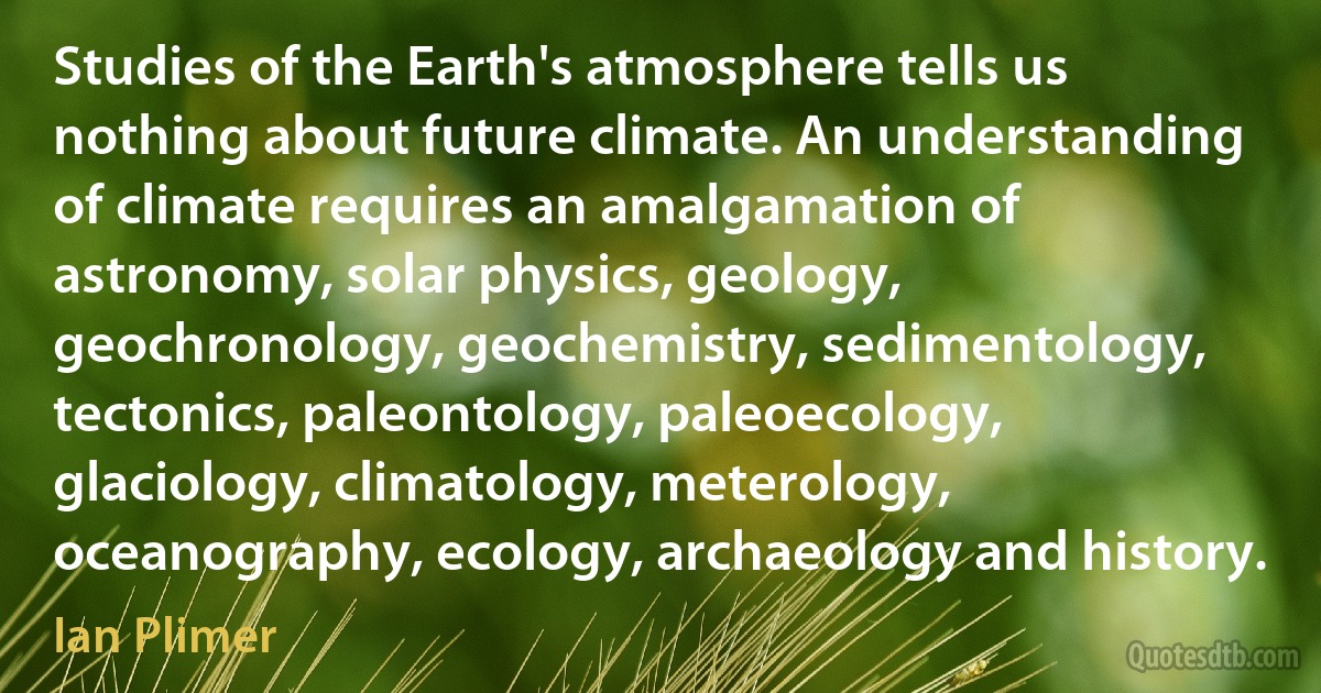 Studies of the Earth's atmosphere tells us nothing about future climate. An understanding of climate requires an amalgamation of astronomy, solar physics, geology, geochronology, geochemistry, sedimentology, tectonics, paleontology, paleoecology, glaciology, climatology, meterology, oceanography, ecology, archaeology and history. (Ian Plimer)