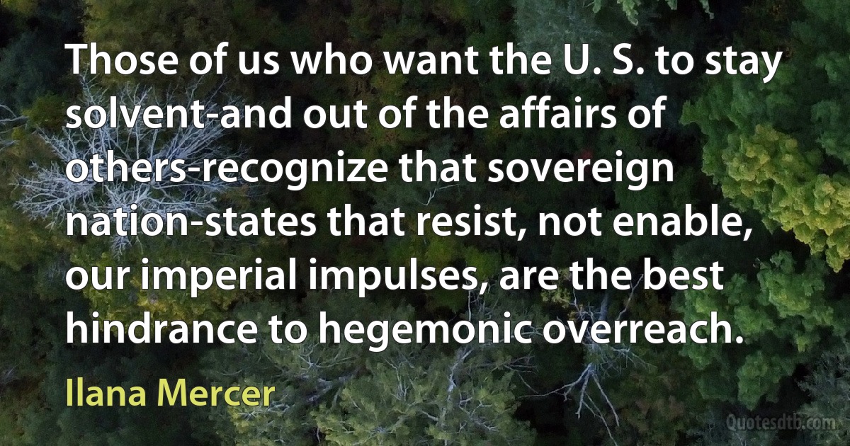 Those of us who want the U. S. to stay solvent-and out of the affairs of others-recognize that sovereign nation-states that resist, not enable, our imperial impulses, are the best hindrance to hegemonic overreach. (Ilana Mercer)