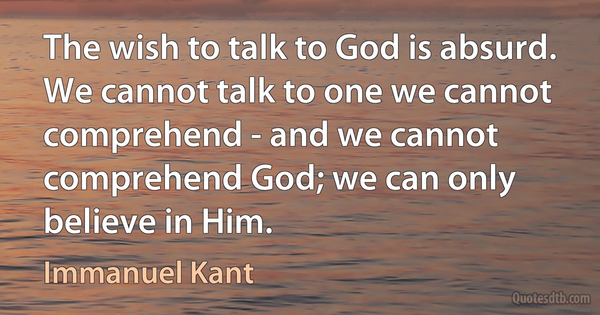 The wish to talk to God is absurd. We cannot talk to one we cannot comprehend - and we cannot comprehend God; we can only believe in Him. (Immanuel Kant)