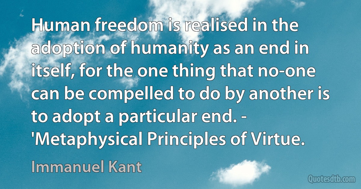 Human freedom is realised in the adoption of humanity as an end in itself, for the one thing that no-one can be compelled to do by another is to adopt a particular end. - 'Metaphysical Principles of Virtue. (Immanuel Kant)