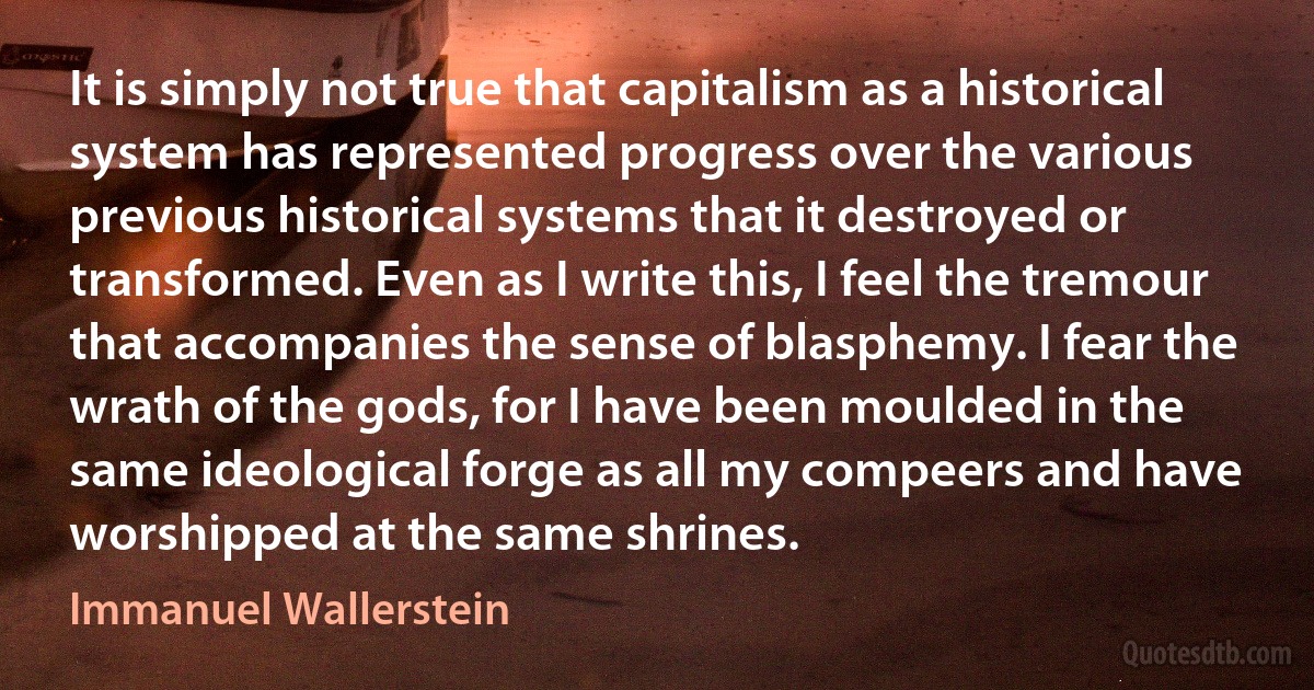 It is simply not true that capitalism as a historical system has represented progress over the various previous historical systems that it destroyed or transformed. Even as I write this, I feel the tremour that accompanies the sense of blasphemy. I fear the wrath of the gods, for I have been moulded in the same ideological forge as all my compeers and have worshipped at the same shrines. (Immanuel Wallerstein)