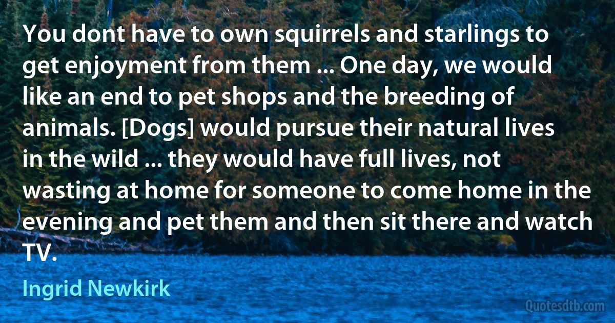 You dont have to own squirrels and starlings to get enjoyment from them ... One day, we would like an end to pet shops and the breeding of animals. [Dogs] would pursue their natural lives in the wild ... they would have full lives, not wasting at home for someone to come home in the evening and pet them and then sit there and watch TV. (Ingrid Newkirk)