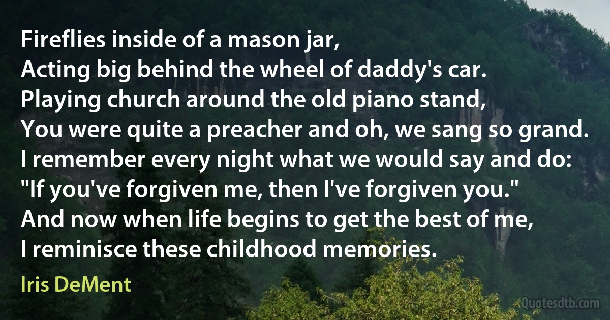 Fireflies inside of a mason jar,
Acting big behind the wheel of daddy's car.
Playing church around the old piano stand,
You were quite a preacher and oh, we sang so grand.
I remember every night what we would say and do:
"If you've forgiven me, then I've forgiven you."
And now when life begins to get the best of me,
I reminisce these childhood memories. (Iris DeMent)