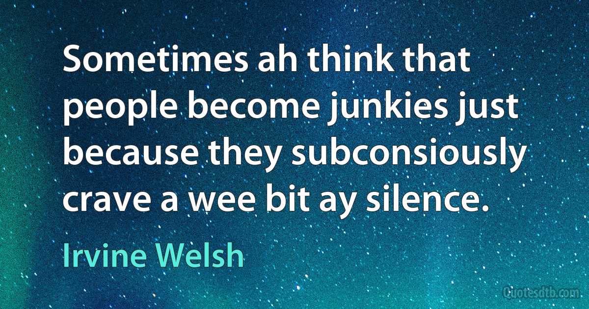 Sometimes ah think that people become junkies just because they subconsiously crave a wee bit ay silence. (Irvine Welsh)