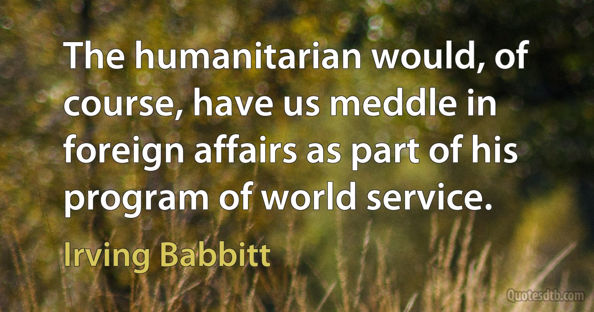 The humanitarian would, of course, have us meddle in foreign affairs as part of his program of world service. (Irving Babbitt)