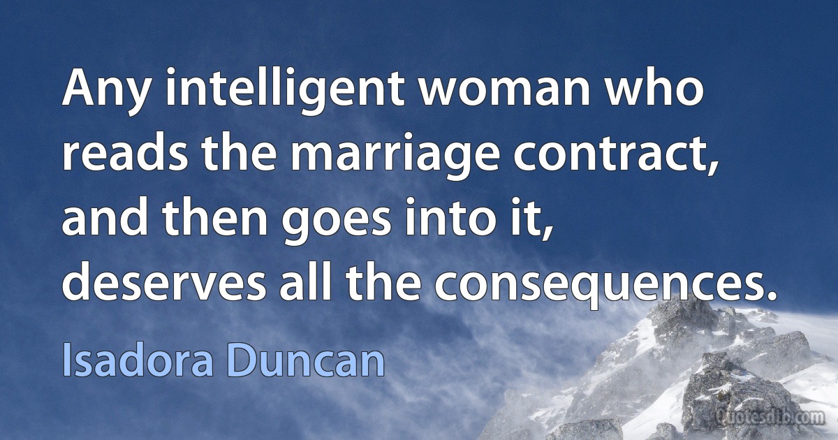 Any intelligent woman who reads the marriage contract, and then goes into it, deserves all the consequences. (Isadora Duncan)