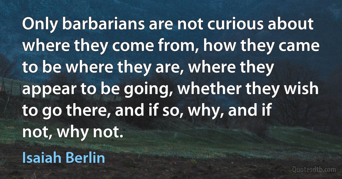 Only barbarians are not curious about where they come from, how they came to be where they are, where they appear to be going, whether they wish to go there, and if so, why, and if not, why not. (Isaiah Berlin)