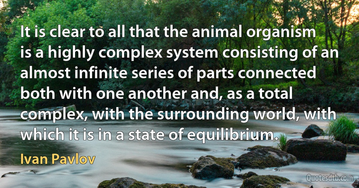 It is clear to all that the animal organism is a highly complex system consisting of an almost infinite series of parts connected both with one another and, as a total complex, with the surrounding world, with which it is in a state of equilibrium. (Ivan Pavlov)