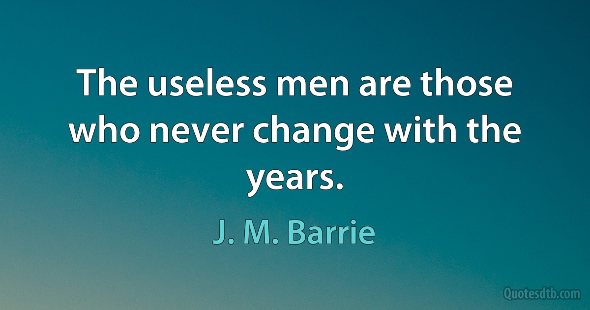 The useless men are those who never change with the years. (J. M. Barrie)