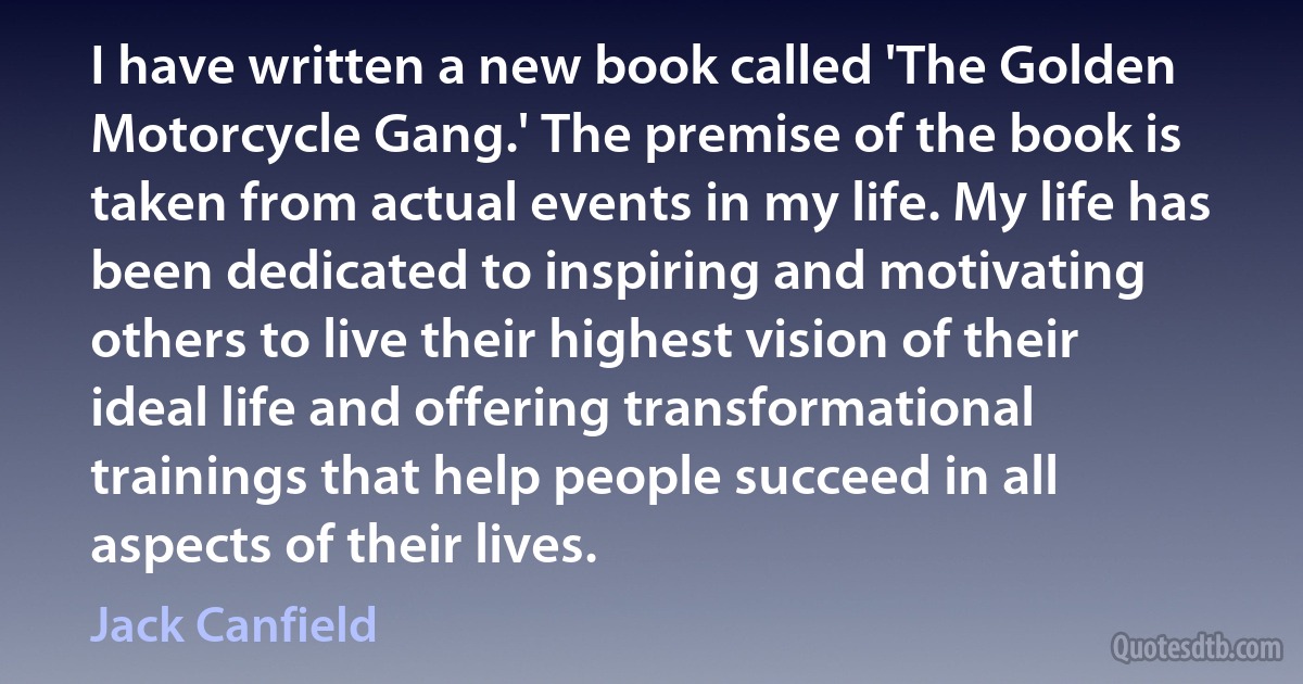 I have written a new book called 'The Golden Motorcycle Gang.' The premise of the book is taken from actual events in my life. My life has been dedicated to inspiring and motivating others to live their highest vision of their ideal life and offering transformational trainings that help people succeed in all aspects of their lives. (Jack Canfield)