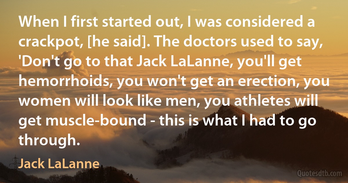 When I first started out, I was considered a crackpot, [he said]. The doctors used to say, 'Don't go to that Jack LaLanne, you'll get hemorrhoids, you won't get an erection, you women will look like men, you athletes will get muscle-bound - this is what I had to go through. (Jack LaLanne)