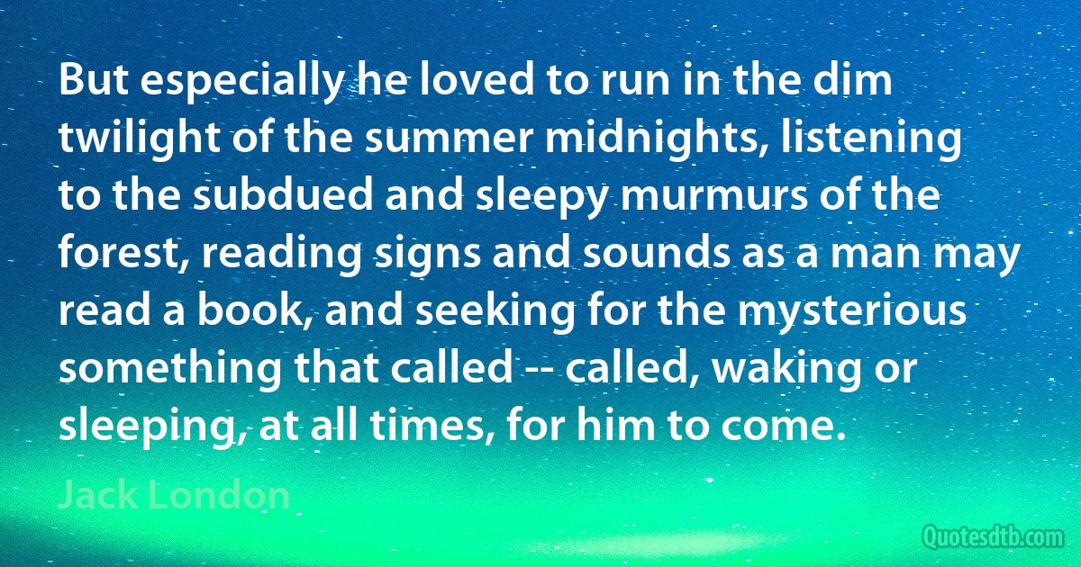 But especially he loved to run in the dim twilight of the summer midnights, listening to the subdued and sleepy murmurs of the forest, reading signs and sounds as a man may read a book, and seeking for the mysterious something that called -- called, waking or sleeping, at all times, for him to come. (Jack London)