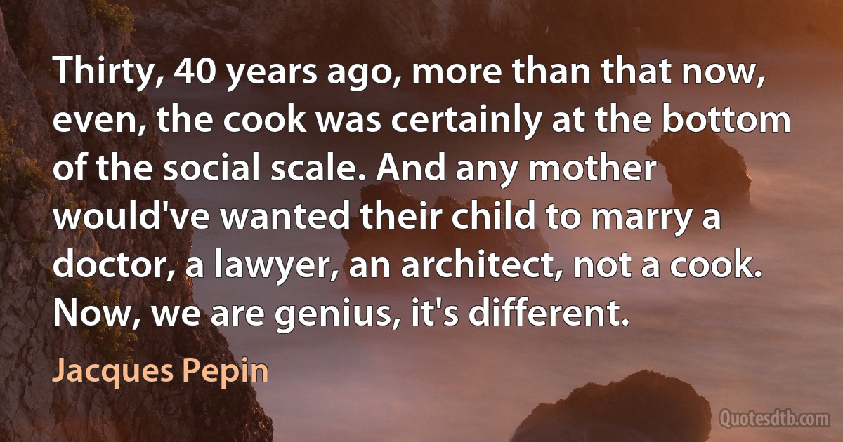 Thirty, 40 years ago, more than that now, even, the cook was certainly at the bottom of the social scale. And any mother would've wanted their child to marry a doctor, a lawyer, an architect, not a cook. Now, we are genius, it's different. (Jacques Pepin)